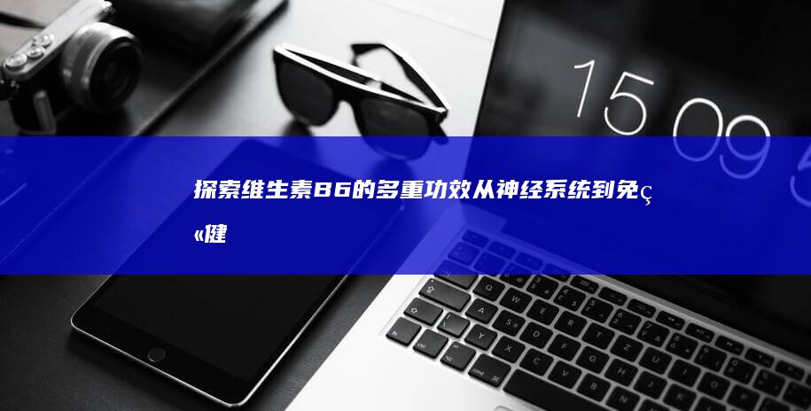 探索维生素B6的多重功效：从神经系统到免疫健康的全方位支持